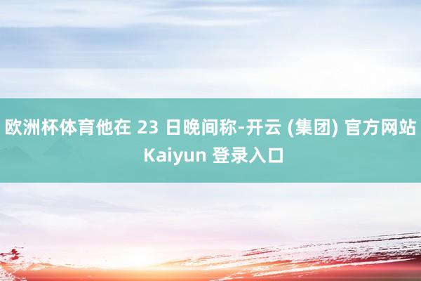 欧洲杯体育他在 23 日晚间称-开云 (集团) 官方网站 Kaiyun 登录入口