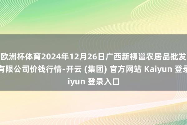 欧洲杯体育2024年12月26日广西新柳邕农居品批发商场有限公司价钱行情-开云 (集团) 官方网站 Kaiyun 登录入口