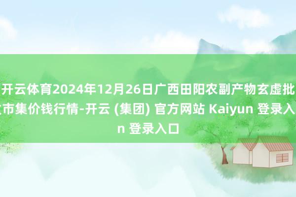 开云体育2024年12月26日广西田阳农副产物玄虚批发市集价钱行情-开云 (集团) 官方网站 Kaiyun 登录入口