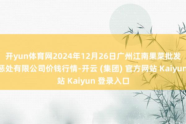 开yun体育网2024年12月26日广州江南果菜批发市集规画惩处有限公司价钱行情-开云 (集团) 官方网站 Kaiyun 登录入口
