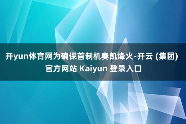 开yun体育网　　为确保首制机奏凯烽火-开云 (集团) 官方网站 Kaiyun 登录入口
