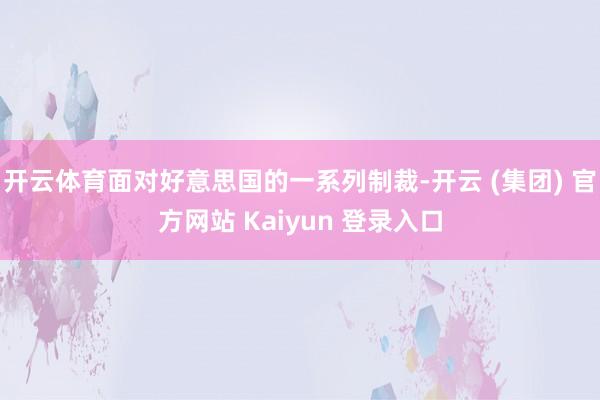 开云体育面对好意思国的一系列制裁-开云 (集团) 官方网站 Kaiyun 登录入口