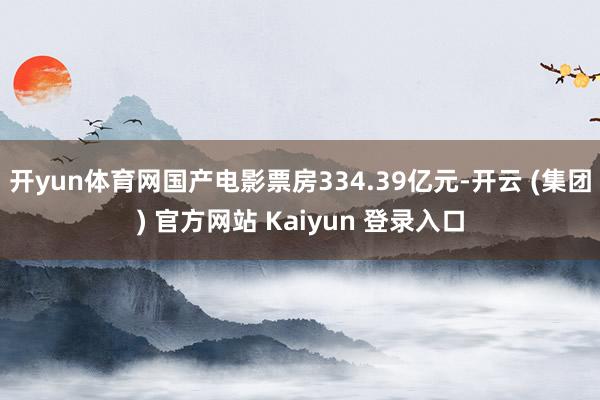 开yun体育网国产电影票房334.39亿元-开云 (集团) 官方网站 Kaiyun 登录入口