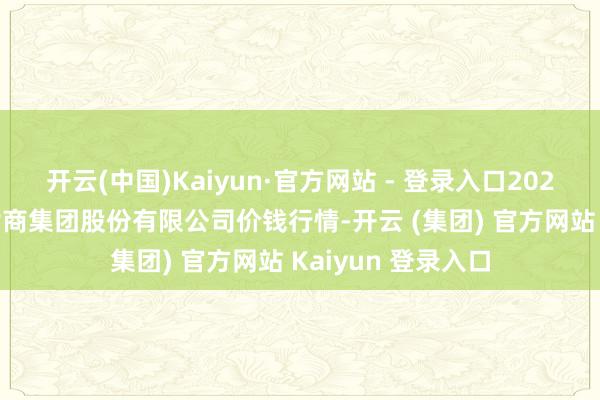 开云(中国)Kaiyun·官方网站 - 登录入口2025年1月2日湖北黄商集团股份有限公司价钱行情-开云 (集团) 官方网站 Kaiyun 登录入口