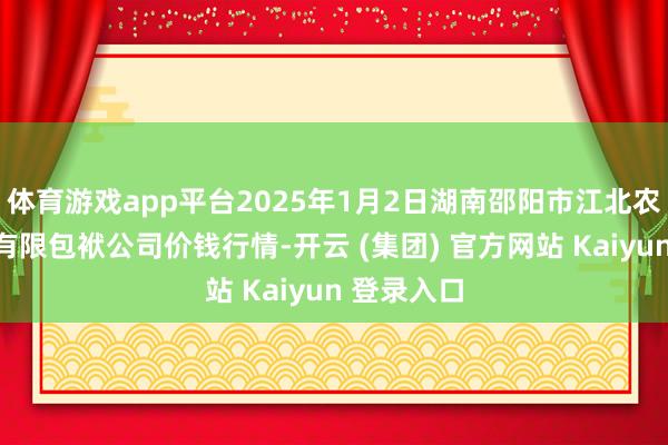 体育游戏app平台2025年1月2日湖南邵阳市江北农居品批发有限包袱公司价钱行情-开云 (集团) 官方网站 Kaiyun 登录入口