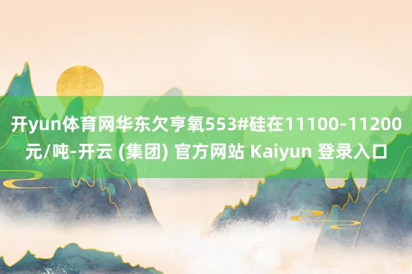 开yun体育网华东欠亨氧553#硅在11100-11200元/吨-开云 (集团) 官方网站 Kaiyun 登录入口