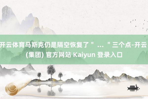 开云体育马斯克仍是隔空恢复了＂ ... ＂三个点-开云 (集团) 官方网站 Kaiyun 登录入口