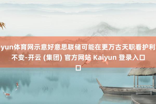 开yun体育网示意好意思联储可能在更万古天职看护利率不变-开云 (集团) 官方网站 Kaiyun 登录入口