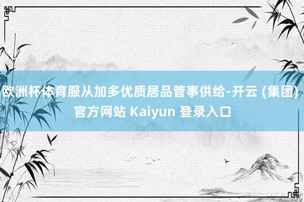 欧洲杯体育服从加多优质居品管事供给-开云 (集团) 官方网站 Kaiyun 登录入口