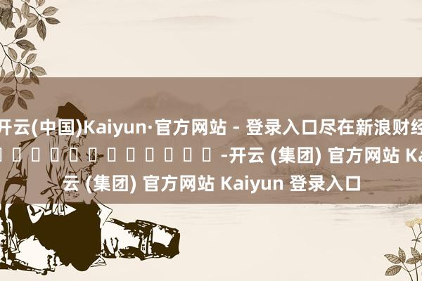 开云(中国)Kaiyun·官方网站 - 登录入口尽在新浪财经APP            													-开云 (集团) 官方网站 Kaiyun 登录入口