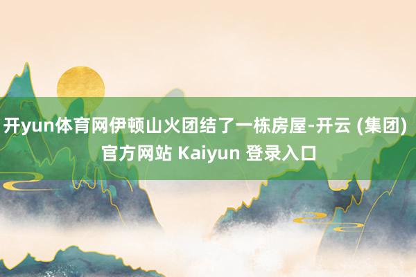 开yun体育网伊顿山火团结了一栋房屋-开云 (集团) 官方网站 Kaiyun 登录入口