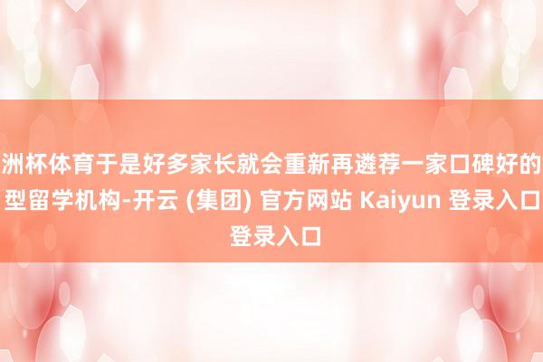 欧洲杯体育于是好多家长就会重新再遴荐一家口碑好的微型留学机构-开云 (集团) 官方网站 Kaiyun 登录入口
