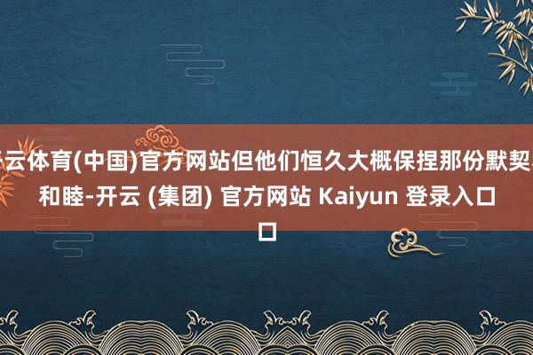 开云体育(中国)官方网站但他们恒久大概保捏那份默契和和睦-开云 (集团) 官方网站 Kaiyun 登录入口
