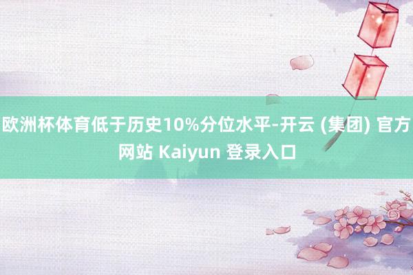 欧洲杯体育低于历史10%分位水平-开云 (集团) 官方网站 Kaiyun 登录入口