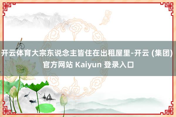 开云体育大宗东说念主皆住在出租屋里-开云 (集团) 官方网站 Kaiyun 登录入口