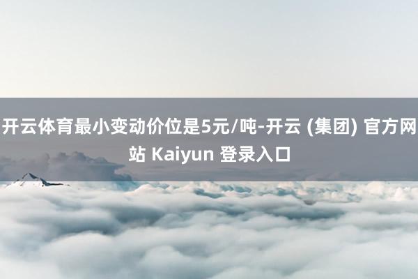 开云体育最小变动价位是5元/吨-开云 (集团) 官方网站 Kaiyun 登录入口