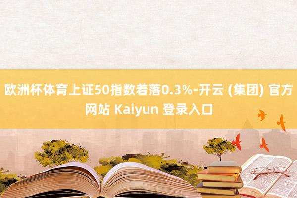 欧洲杯体育上证50指数着落0.3%-开云 (集团) 官方网站 Kaiyun 登录入口