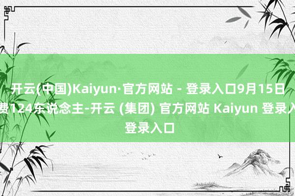 开云(中国)Kaiyun·官方网站 - 登录入口9月15日耗费124东说念主-开云 (集团) 官方网站 Kaiyun 登录入口