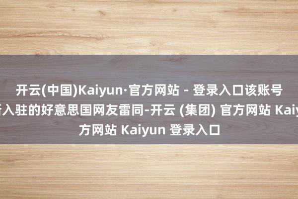 开云(中国)Kaiyun·官方网站 - 登录入口该账号还像大多数新入驻的好意思国网友雷同-开云 (集团) 官方网站 Kaiyun 登录入口