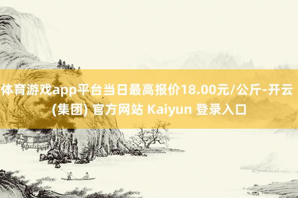 体育游戏app平台当日最高报价18.00元/公斤-开云 (集团) 官方网站 Kaiyun 登录入口
