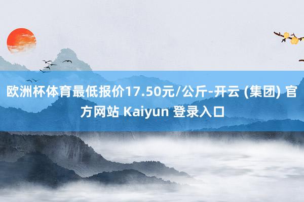欧洲杯体育最低报价17.50元/公斤-开云 (集团) 官方网站 Kaiyun 登录入口