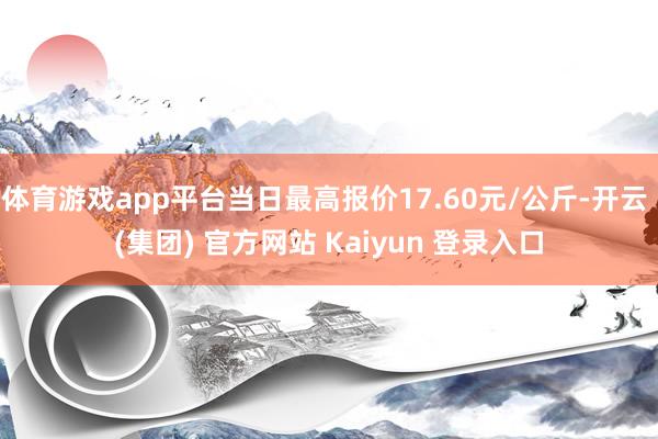 体育游戏app平台当日最高报价17.60元/公斤-开云 (集团) 官方网站 Kaiyun 登录入口