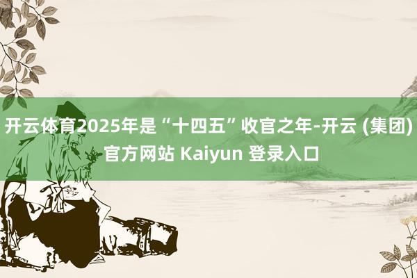 开云体育2025年是“十四五”收官之年-开云 (集团) 官方网站 Kaiyun 登录入口