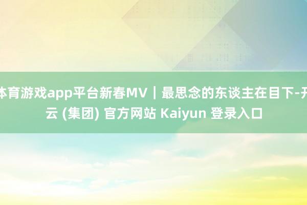体育游戏app平台新春MV｜最思念的东谈主在目下-开云 (集团) 官方网站 Kaiyun 登录入口