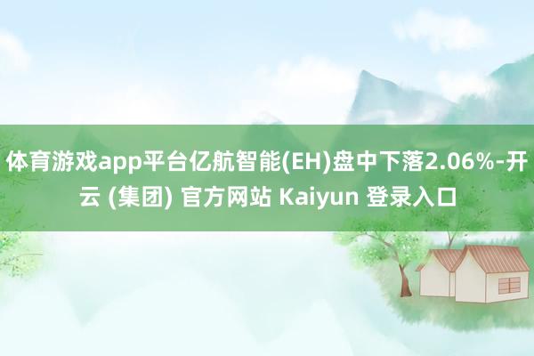 体育游戏app平台亿航智能(EH)盘中下落2.06%-开云 (集团) 官方网站 Kaiyun 登录入口