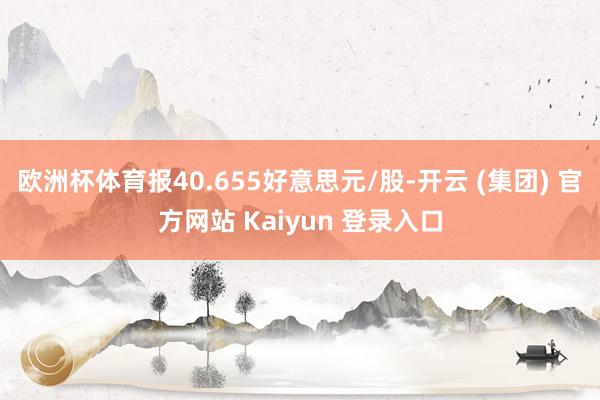 欧洲杯体育报40.655好意思元/股-开云 (集团) 官方网站 Kaiyun 登录入口