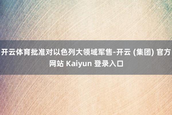 开云体育批准对以色列大领域军售-开云 (集团) 官方网站 Kaiyun 登录入口