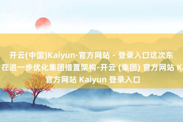 开云(中国)Kaiyun·官方网站 - 登录入口这次东说念主事变动旨在进一步优化集团措置架构-开云 (集团) 官方网站 Kaiyun 登录入口