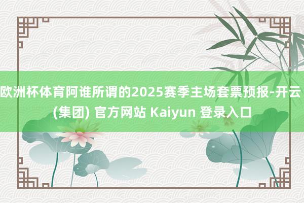 欧洲杯体育阿谁所谓的2025赛季主场套票预报-开云 (集团) 官方网站 Kaiyun 登录入口