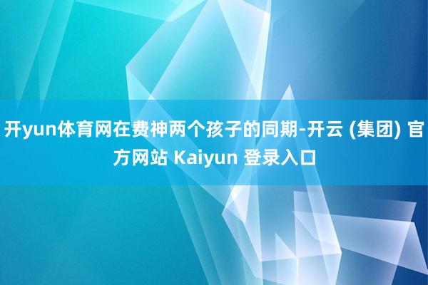 开yun体育网在费神两个孩子的同期-开云 (集团) 官方网站 Kaiyun 登录入口