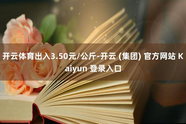 开云体育出入3.50元/公斤-开云 (集团) 官方网站 Kaiyun 登录入口