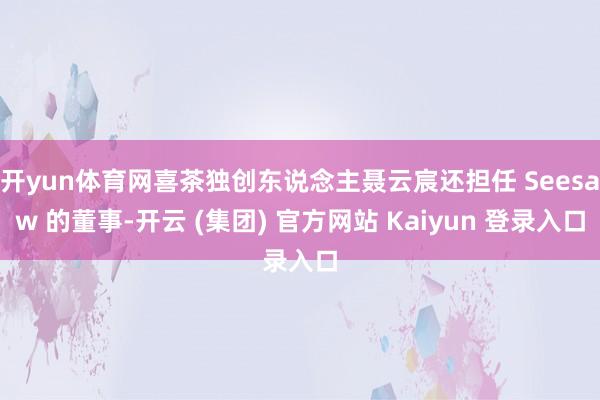 开yun体育网喜茶独创东说念主聂云宸还担任 Seesaw 的董事-开云 (集团) 官方网站 Kaiyun 登录入口