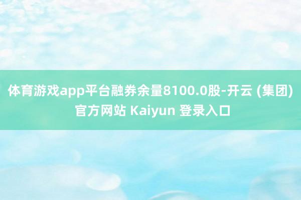体育游戏app平台融券余量8100.0股-开云 (集团) 官方网站 Kaiyun 登录入口