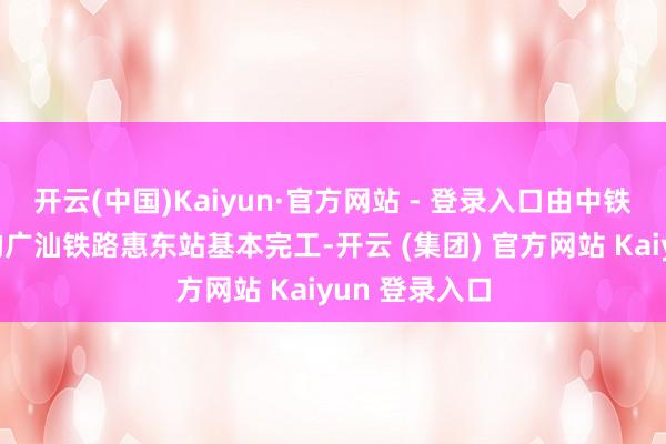 开云(中国)Kaiyun·官方网站 - 登录入口由中铁十七局承建的广汕铁路惠东站基本完工-开云 (集团) 官方网站 Kaiyun 登录入口