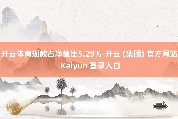 开云体育现款占净值比5.29%-开云 (集团) 官方网站 Kaiyun 登录入口