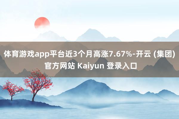体育游戏app平台近3个月高涨7.67%-开云 (集团) 官方网站 Kaiyun 登录入口