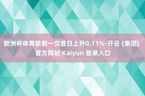 欧洲杯体育较前一交昔日上升0.11%-开云 (集团) 官方网站 Kaiyun 登录入口