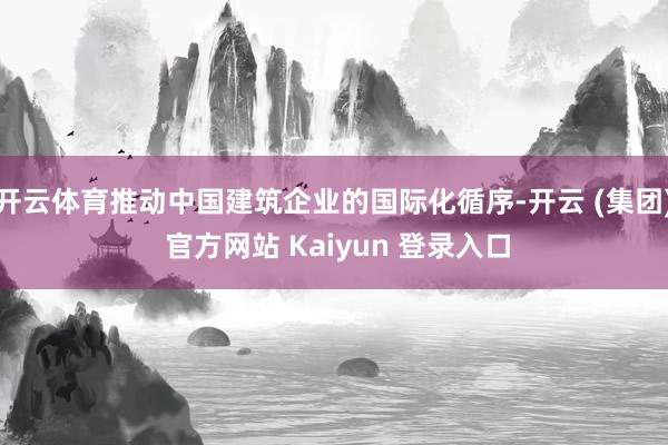 开云体育推动中国建筑企业的国际化循序-开云 (集团) 官方网站 Kaiyun 登录入口