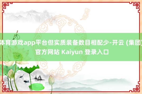 体育游戏app平台但实质装备数目相配少-开云 (集团) 官方网站 Kaiyun 登录入口