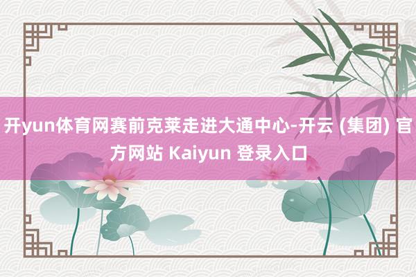 开yun体育网赛前克莱走进大通中心-开云 (集团) 官方网站 Kaiyun 登录入口