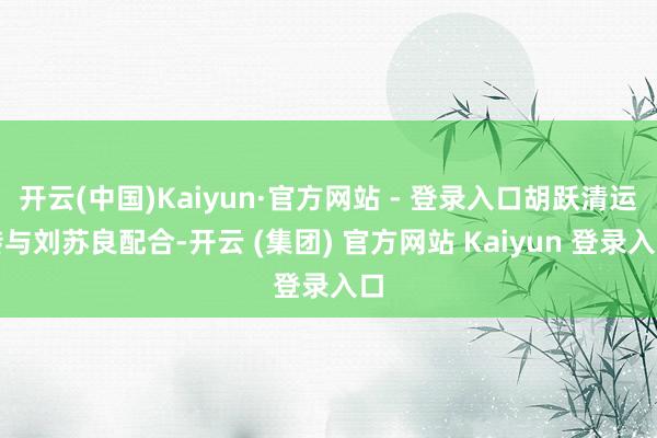 开云(中国)Kaiyun·官方网站 - 登录入口胡跃清运转与刘苏良配合-开云 (集团) 官方网站 Kaiyun 登录入口