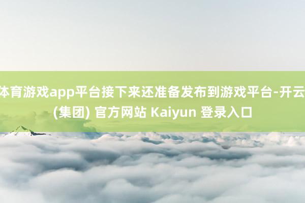 体育游戏app平台接下来还准备发布到游戏平台-开云 (集团) 官方网站 Kaiyun 登录入口