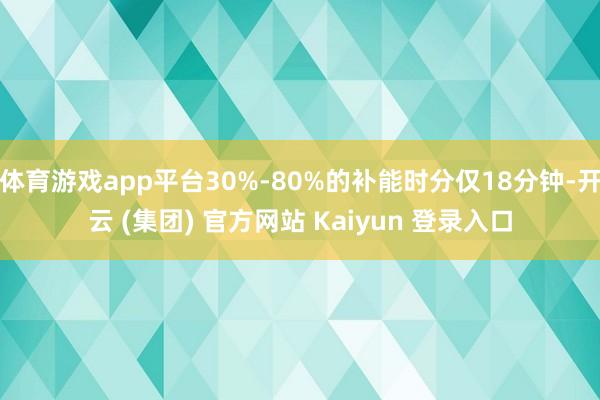 体育游戏app平台30%-80%的补能时分仅18分钟-开云 (集团) 官方网站 Kaiyun 登录入口