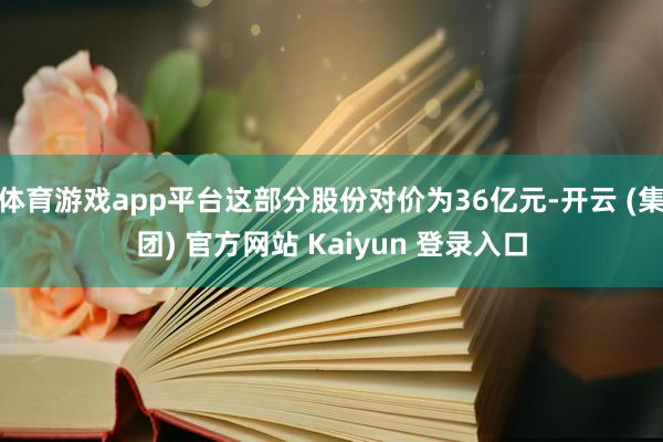 体育游戏app平台这部分股份对价为36亿元-开云 (集团) 官方网站 Kaiyun 登录入口