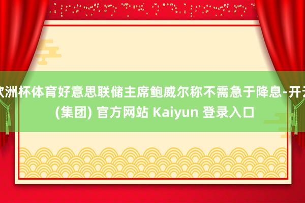 欧洲杯体育好意思联储主席鲍威尔称不需急于降息-开云 (集团) 官方网站 Kaiyun 登录入口