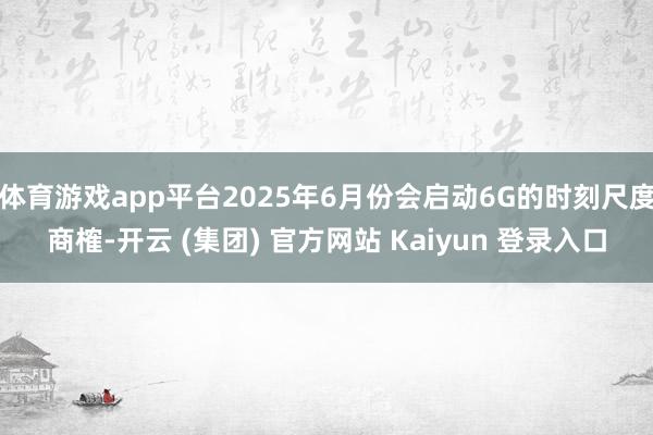 体育游戏app平台2025年6月份会启动6G的时刻尺度商榷-开云 (集团) 官方网站 Kaiyun 登录入口